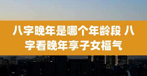 八字晚年是哪个年龄段 八字看晚年享子女福气