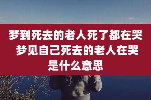梦到死去的老人死了都在哭 梦见自己死去的老人在哭是什么意思
