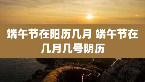 端午节在阳历几月 端午节在几月几号阴历