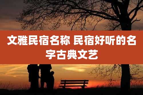 文雅民宿名称 民宿好听的名字古典文艺