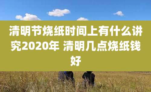清明节烧纸时间上有什么讲究2020年 清明几点烧纸钱好