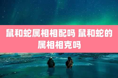 鼠和蛇属相相配吗 鼠和蛇的属相相克吗