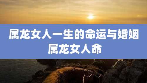 属龙女人一生的命运与婚姻 属龙女人命