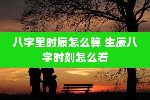 八字里时辰怎么算 生辰八字时刻怎么看