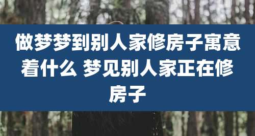 做梦梦到别人家修房子寓意着什么 梦见别人家正在修房子