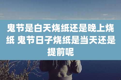 鬼节是白天烧纸还是晚上烧纸 鬼节日子烧纸是当天还是提前呢