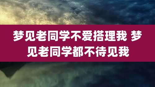 梦见老同学不爱搭理我 梦见老同学都不待见我