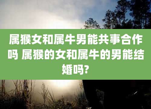 属猴女和属牛男能共事合作吗 属猴的女和属牛的男能结婚吗?
