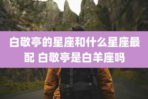 白敬亭的星座和什么星座最配 白敬亭是白羊座吗