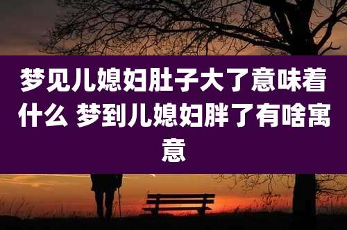 梦见儿媳妇肚子大了意味着什么 梦到儿媳妇胖了有啥寓意