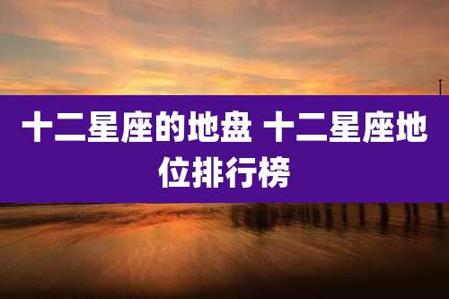 十二星座的地盘 十二星座地位排行榜