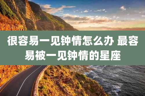 很容易一见钟情怎么办 最容易被一见钟情的星座