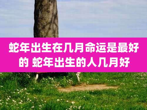 蛇年出生在几月命运是最好的 蛇年出生的人几月好