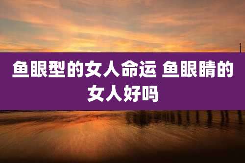 鱼眼型的女人命运 鱼眼睛的女人好吗