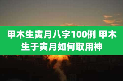 甲木生寅月八字100例 甲木生于寅月如何取用神