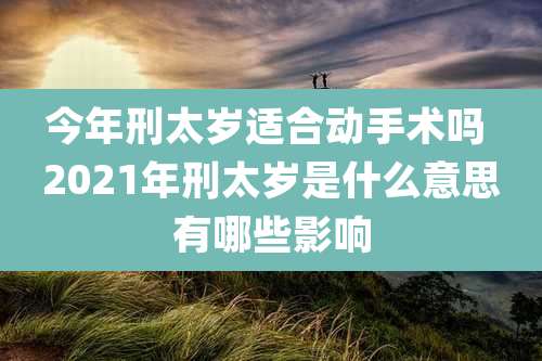 今年刑太岁适合动手术吗 2021年刑太岁是什么意思有哪些影响