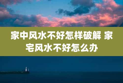家中风水不好怎样破解 家宅风水不好怎么办