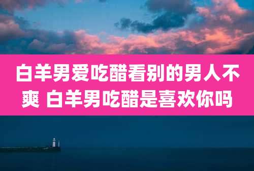 白羊男爱吃醋看别的男人不爽 白羊男吃醋是喜欢你吗