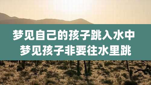 梦见自己的孩子跳入水中 梦见孩子非要往水里跳