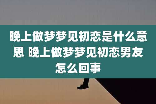 晚上做梦梦见初恋是什么意思 晚上做梦梦见初恋男友怎么回事