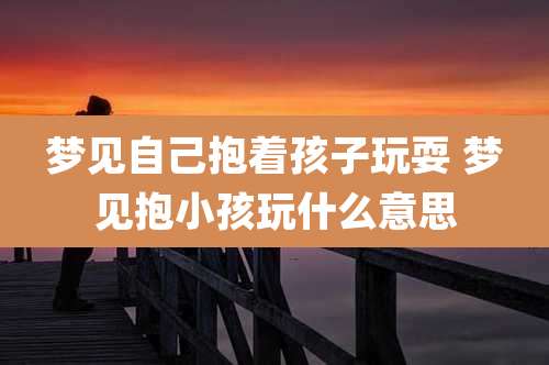 梦见自己抱着孩子玩耍 梦见抱小孩玩什么意思