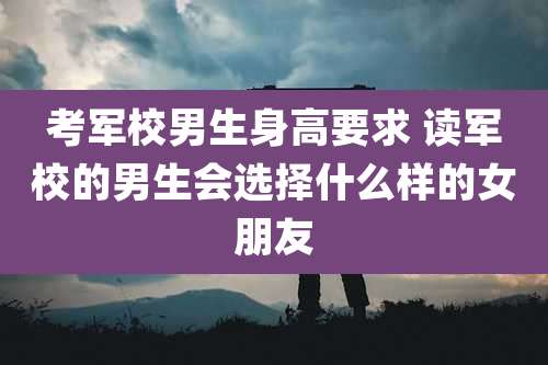 考军校男生身高要求 读军校的男生会选择什么样的女朋友
