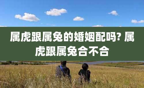 属虎跟属兔的婚姻配吗? 属虎跟属兔合不合