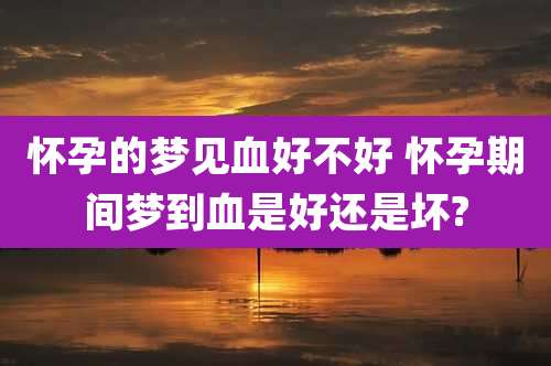 怀孕的梦见血好不好 怀孕期间梦到血是好还是坏?