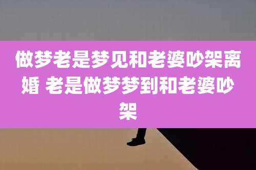 做梦老是梦见和老婆吵架离婚 老是做梦梦到和老婆吵架