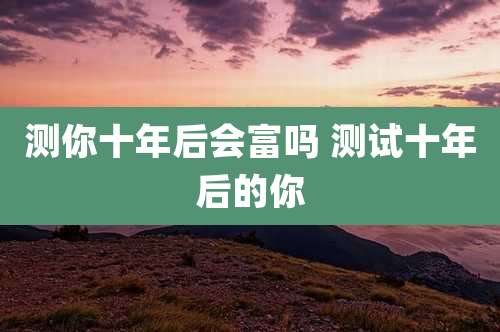 测你十年后会富吗 测试十年后的你