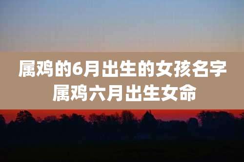 属鸡的6月出生的女孩名字 属鸡六月出生女命