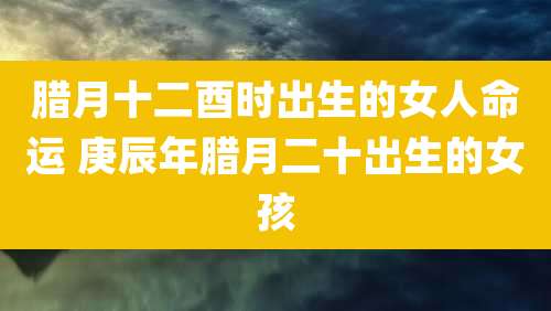 腊月十二酉时出生的女人命运 庚辰年腊月二十出生的女孩