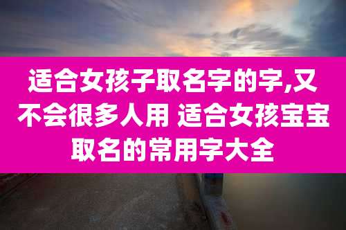 适合女孩子取名字的字,又不会很多人用 适合女孩宝宝取名的常用字大全
