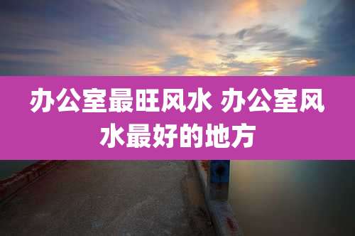 办公室最旺风水 办公室风水最好的地方