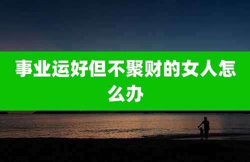 事业运好但不聚财的女人怎么办