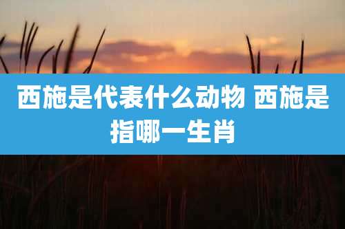 西施是代表什么动物 西施是指哪一生肖