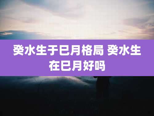 癸水生于巳月格局 癸水生在巳月好吗