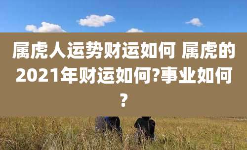 属虎人运势财运如何 属虎的2021年财运如何?事业如何?