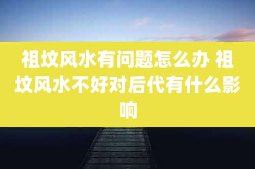 祖坟风水有问题怎么办 祖坟风水不好对后代有什么影响