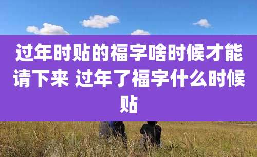 过年时贴的福字啥时候才能请下来 过年了福字什么时候贴