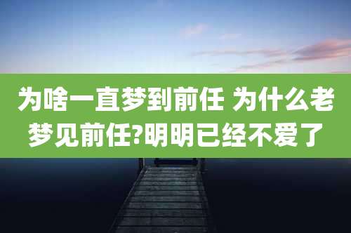 为啥一直梦到前任 为什么老梦见前任?明明已经不爱了