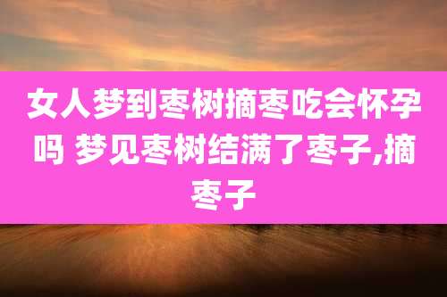 女人梦到枣树摘枣吃会怀孕吗 梦见枣树结满了枣子,摘枣子