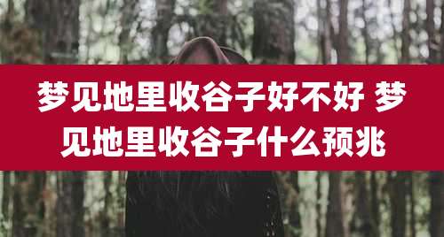 梦见地里收谷子好不好 梦见地里收谷子什么预兆