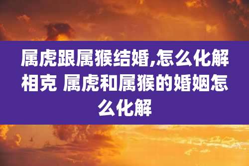 属虎跟属猴结婚,怎么化解相克 属虎和属猴的婚姻怎么化解