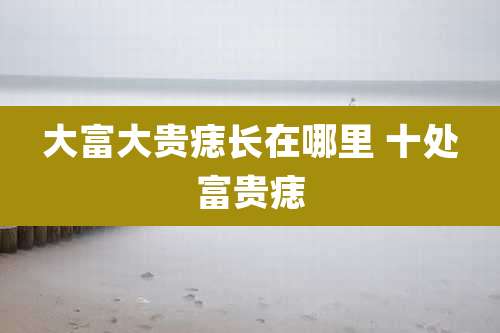 大富大贵痣长在哪里 十处富贵痣