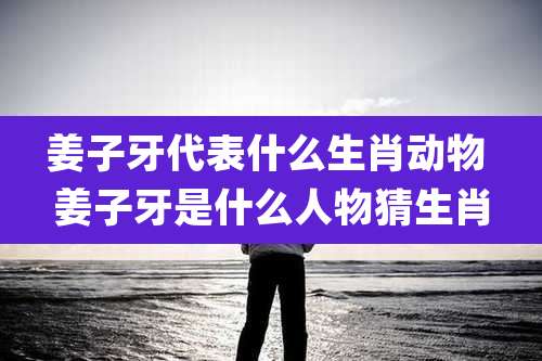 姜子牙代表什么生肖动物 姜子牙是什么人物猜生肖