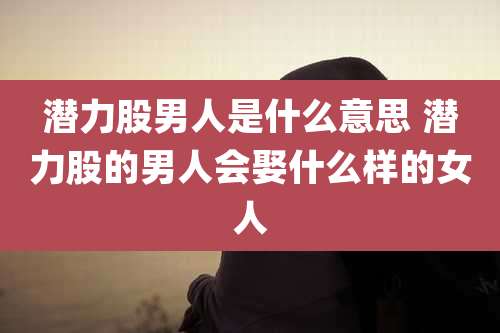 潜力股男人是什么意思 潜力股的男人会娶什么样的女人