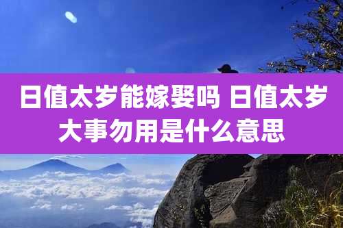 日值太岁能嫁娶吗 日值太岁大事勿用是什么意思