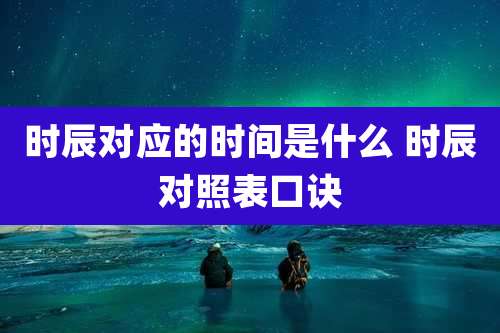 时辰对应的时间是什么 时辰对照表口诀