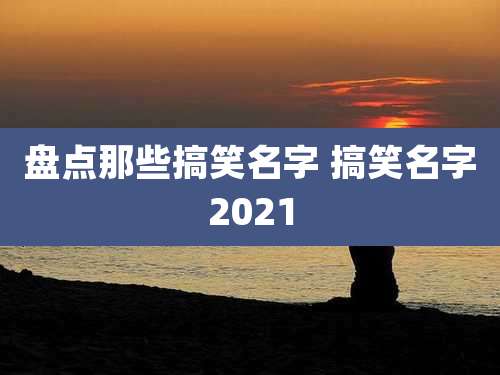 盘点那些搞笑名字 搞笑名字2021